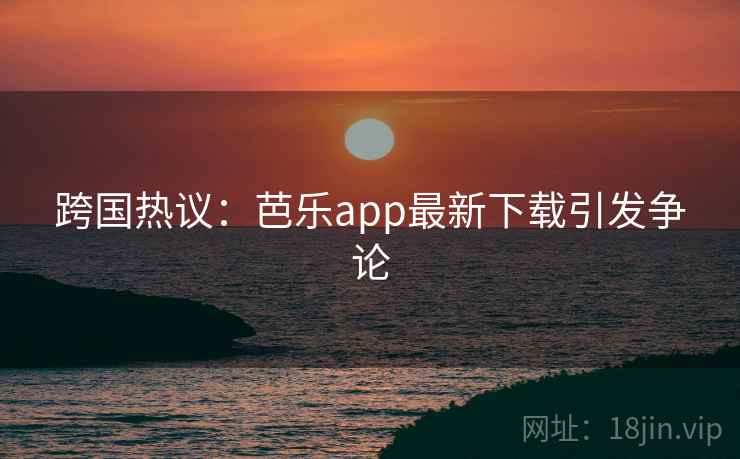 跨国热议：芭乐app最新下载引发争论  第2张