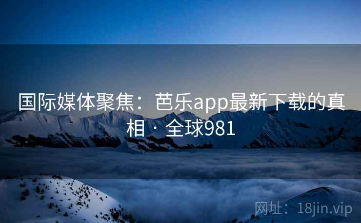 国际媒体聚焦：芭乐app最新下载的真相 · 全球981