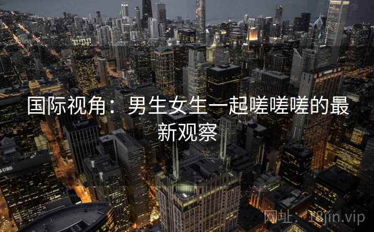 国际视角：男生女生一起嗟嗟嗟的最新观察  第2张