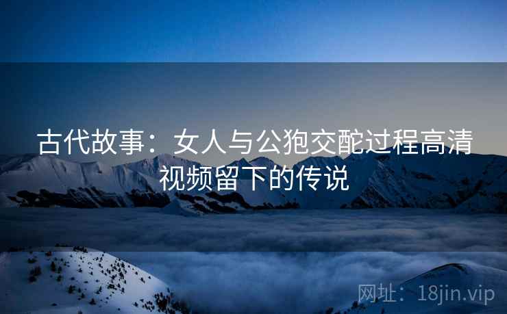 古代故事：女人与公狍交酡过程高清视频留下的传说  第2张