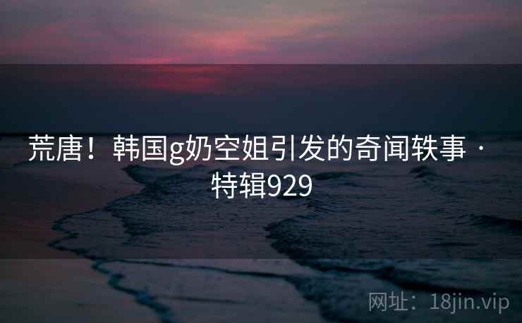 荒唐！韩国g奶空姐引发的奇闻轶事 · 特辑929  第1张