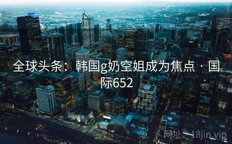 全球头条：韩国g奶空姐成为焦点 · 国际652  第2张