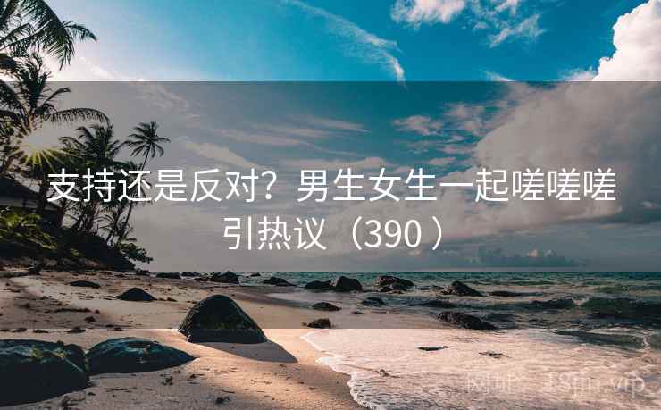 支持还是反对？男生女生一起嗟嗟嗟引热议（390 ）  第2张