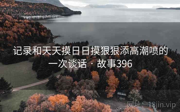 记录和天天摸日日摸狠狠添高潮喷的一次谈话 · 故事396